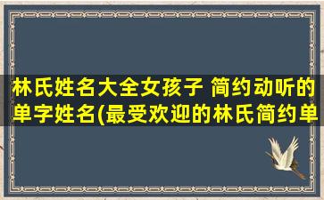 林氏姓名大全女孩子 简约动听的单字姓名(最受欢迎的林氏简约单字女孩姓名大全)